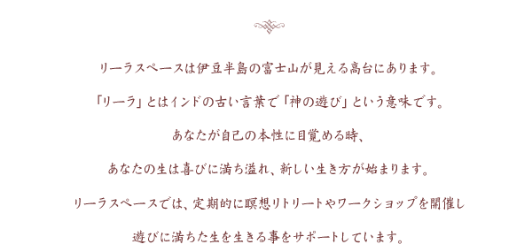 リーラスペースは伊豆半島の富士山が見える高台にあります。「リーラ」とはインドの古い言葉で「神の遊び」という意味です。あなたが自己の本性に目覚める時、あなたの生は喜びに満ち溢れ、新しい生き方が始まります。リーラスペースでは、瞑想会や個人セッションをリアルあるいはオンラインで開催し、遊びに満ちた生を生きる事をサポートしています。